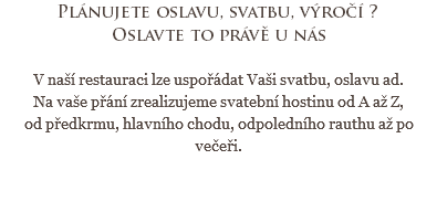 Plánujete oslavu, svatbu, výročí ?
Oslavte to právě u nás V naší restauraci lze uspořádat Vaši svatbu, oslavu ad.
Na vaše přání zrealizujeme svatební hostinu od A až Z, od předkrmu, hlavního chodu, odpoledního rauthu až po večeři. 